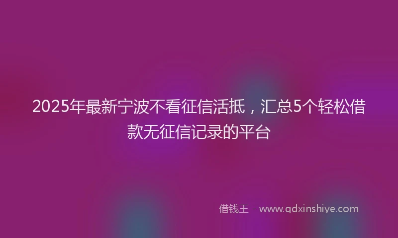 2025年最新宁波不看征信活抵，汇总5个轻松借款无征信记录的平台
