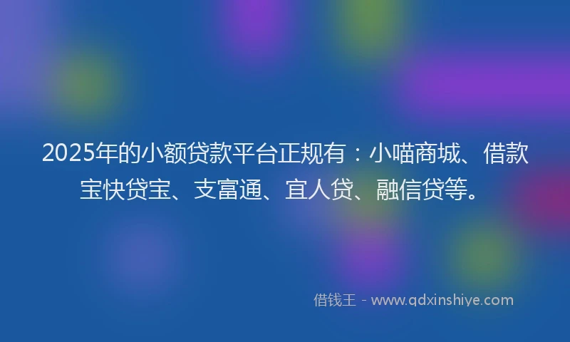 2025年的小额贷款平台正规有：小喵商城、借款宝快贷宝、支富通、宜人贷、融信贷等。