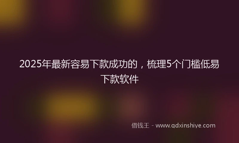 2025年最新容易下款成功的，梳理5个门槛低易下款软件