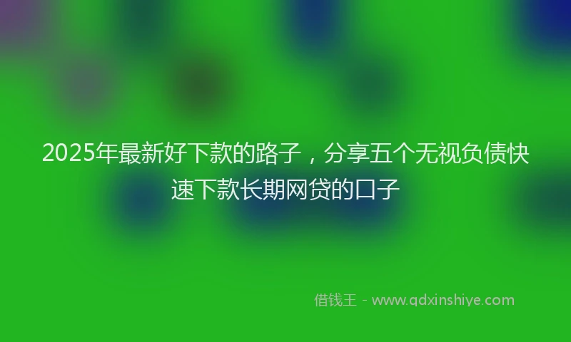 2025年最新好下款的路子，分享五个无视负债快速下款长期网贷的口子