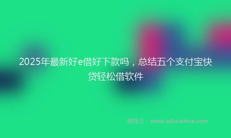 2025年最新好e借好下款吗，总结五个支付宝快贷轻松借软件