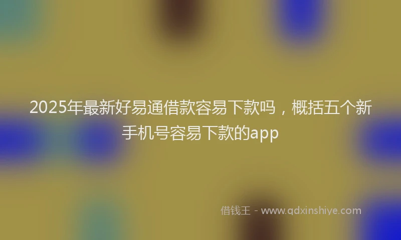 2025年最新好易通借款容易下款吗，概括五个新手机号容易下款的app