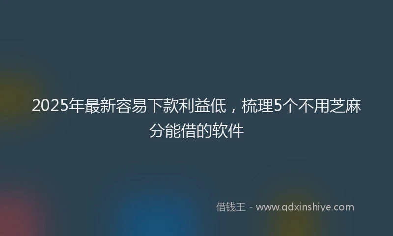 2025年最新容易下款利益低，梳理5个不用芝麻分能借的软件