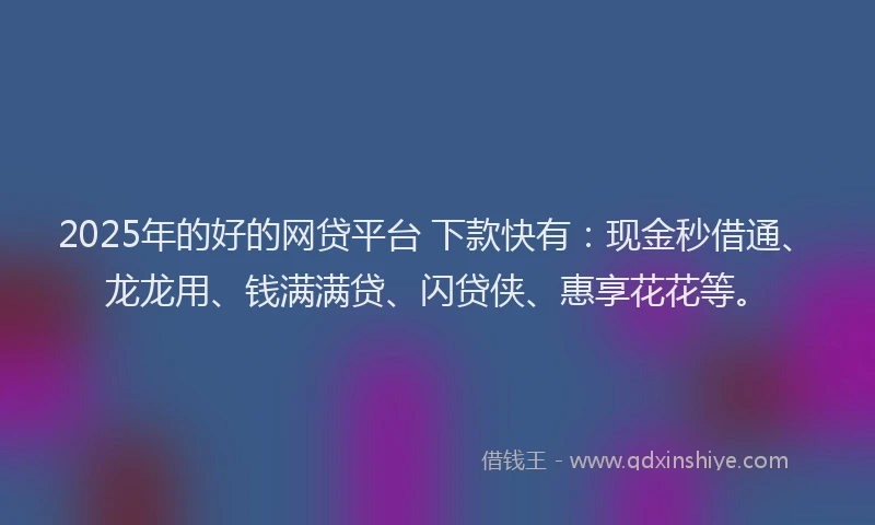 2025年的好的网贷平台 下款快有：现金秒借通、龙龙用、钱满满贷、闪贷侠、惠享花花等。