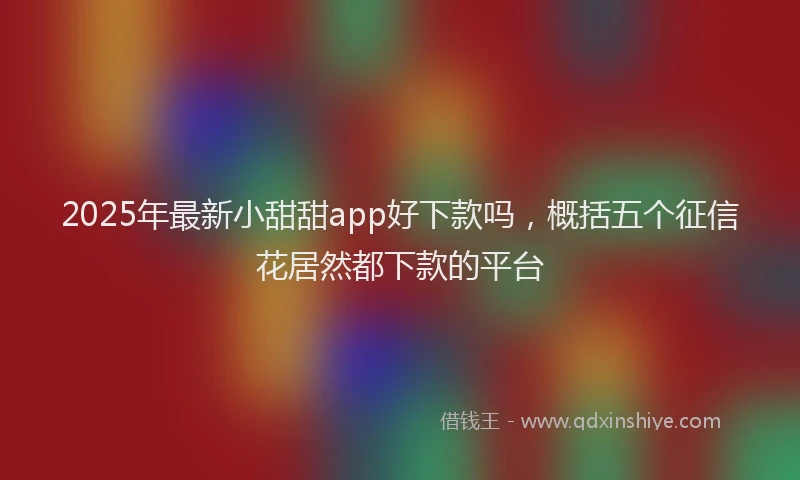 2025年最新小甜甜app好下款吗，概括五个征信花居然都下款的平台