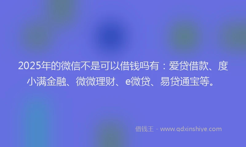 2025年的微信不是可以借钱吗有：爱贷借款、度小满金融、微微理财、e微贷、易贷通宝等。