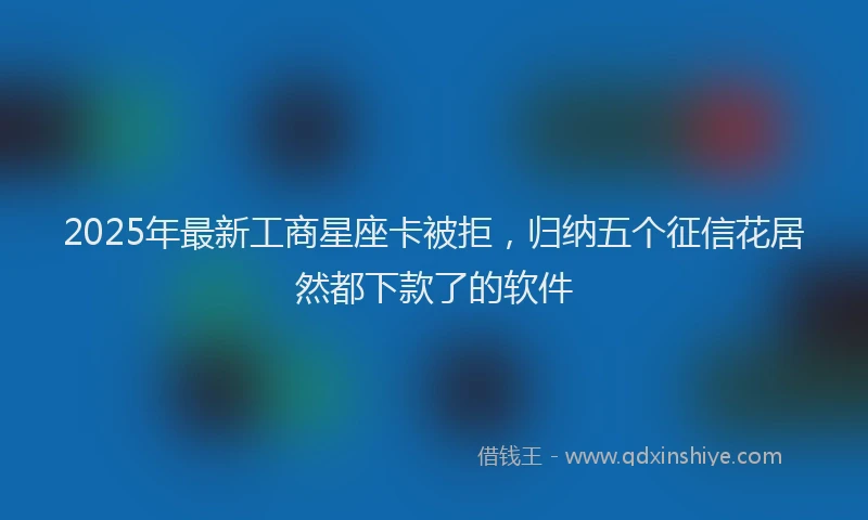 2025年最新工商星座卡被拒，归纳五个征信花居然都下款了的软件