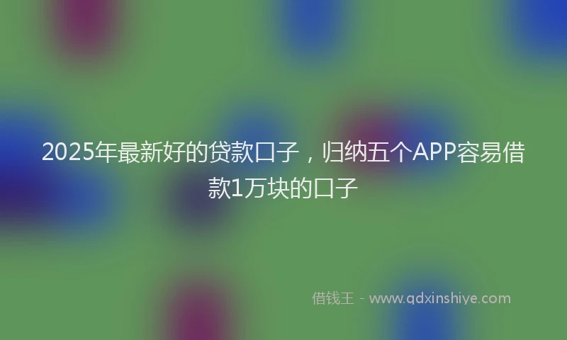 2025年最新好的贷款口子，归纳五个APP容易借款1万块的口子