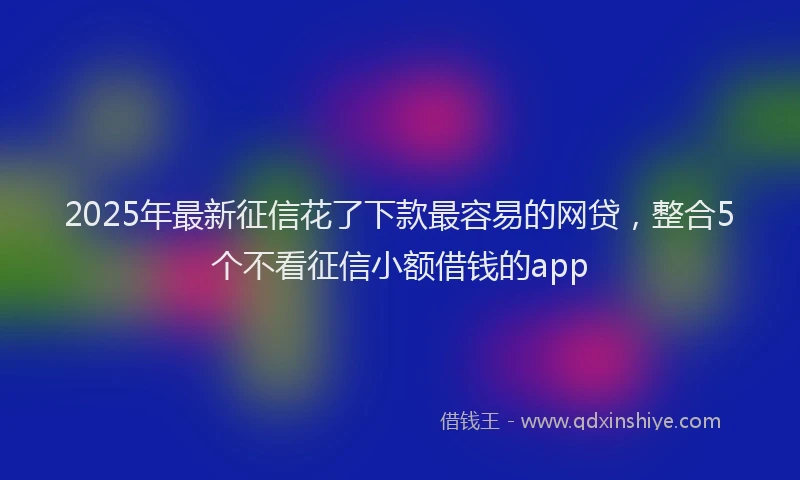 2025年最新征信花了下款最容易的网贷，整合5个不看征信小额借钱的app