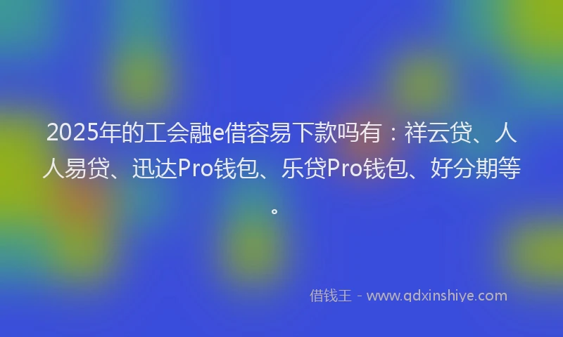 2025年的工会融e借容易下款吗有：祥云贷、人人易贷、迅达Pro钱包、乐贷Pro钱包、好分期等。
