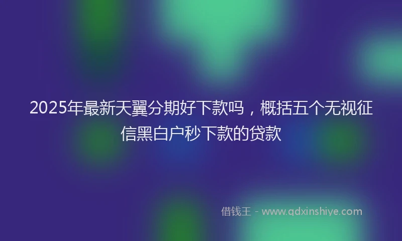 2025年最新天翼分期好下款吗，概括五个无视征信黑白户秒下款的贷款