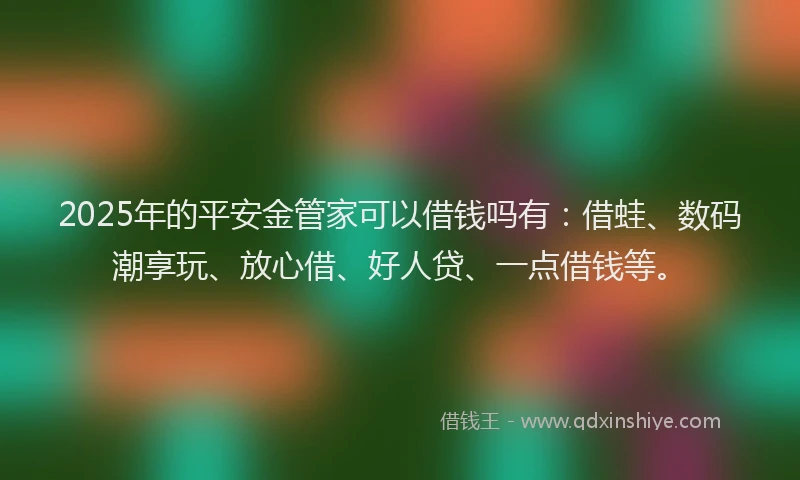 2025年的平安金管家可以借钱吗有：借蛙、数码潮享玩、放心借、好人贷、一点借钱等。