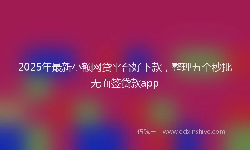 2025年最新小额网贷平台好下款，整理五个秒批无面签贷款app