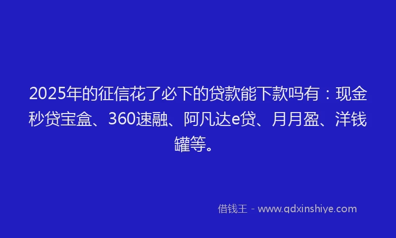 2025年的征信花了必下的贷款能下款吗有：现金秒贷宝盒、360速融、阿凡达e贷、月月盈、洋钱罐等。