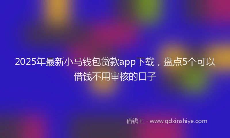 2025年最新小马钱包贷款app下载，盘点5个可以借钱不用审核的口子