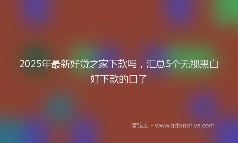 2025年最新好贷之家下款吗，汇总5个无视黑白好下款的口子