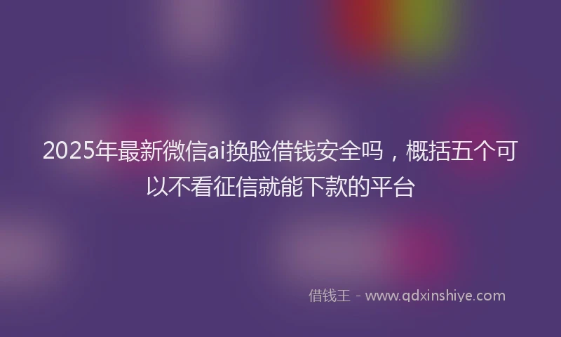2025年最新微信ai换脸借钱安全吗，概括五个可以不看征信就能下款的平台