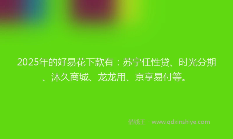 2025年的好易花下款有：苏宁任性贷、时光分期、沐久商城、龙龙用、京享易付等。