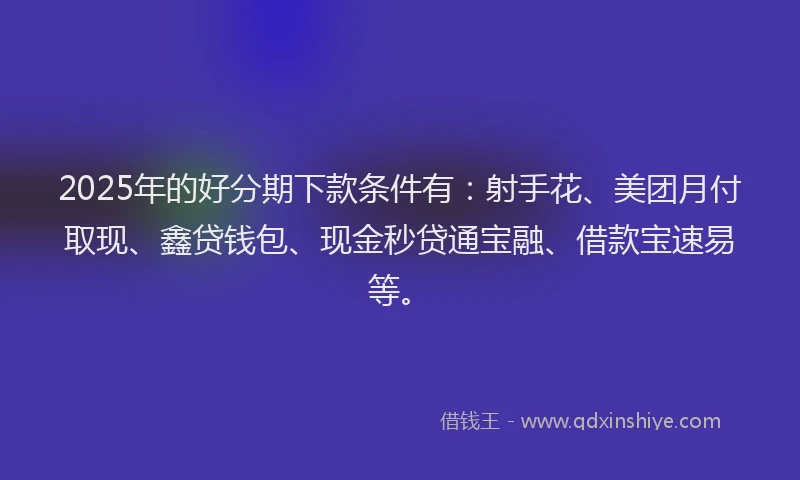 2025年的好分期下款条件有：射手花、美团月付取现、鑫贷钱包、现金秒贷通宝融、借款宝速易等。