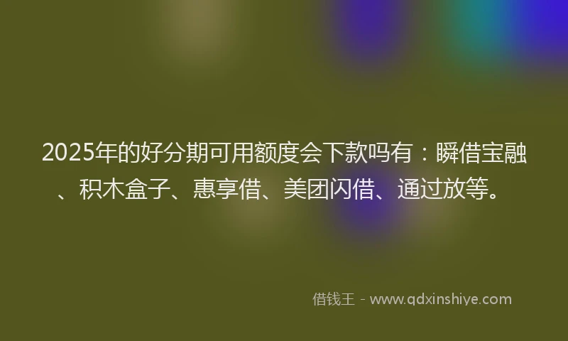 2025年的好分期可用额度会下款吗有：瞬借宝融、积木盒子、惠享借、美团闪借、通过放等。