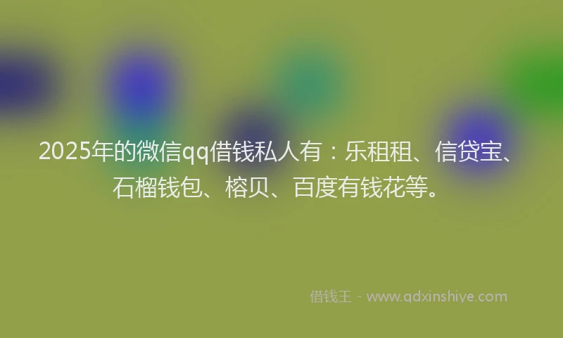 2025年的微信qq借钱私人有：乐租租、信贷宝、石榴钱包、榕贝、百度有钱花等。