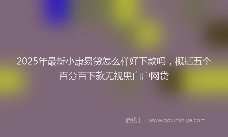 2025年最新小康易贷怎么样好下款吗，概括五个百分百下款无视黑白户网贷