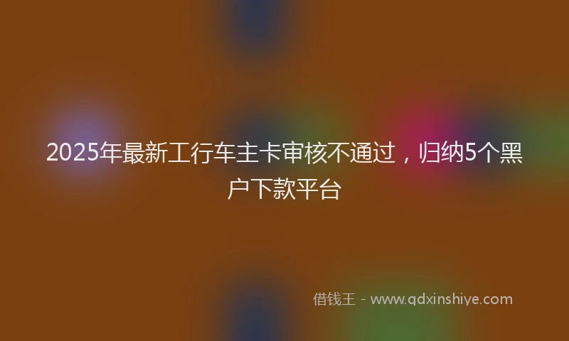 2025年最新工行车主卡审核不通过，归纳5个黑户下款平台