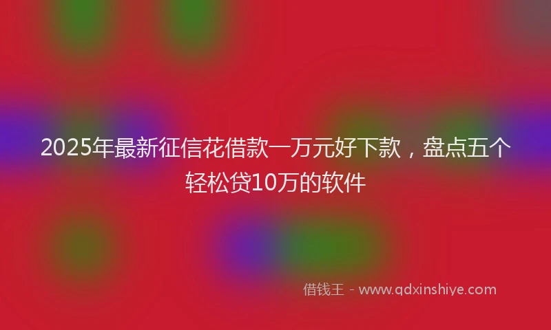 2025年最新征信花借款一万元好下款，盘点五个轻松贷10万的软件