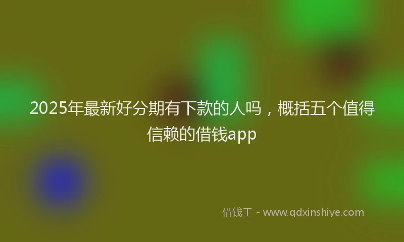 2025年最新好分期有下款的人吗，概括五个值得信赖的借钱app