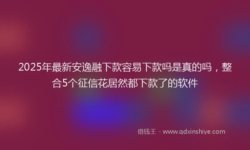 2025年最新安逸融下款容易下款吗是真的吗，整合5个征信花居然都下款了的软件
