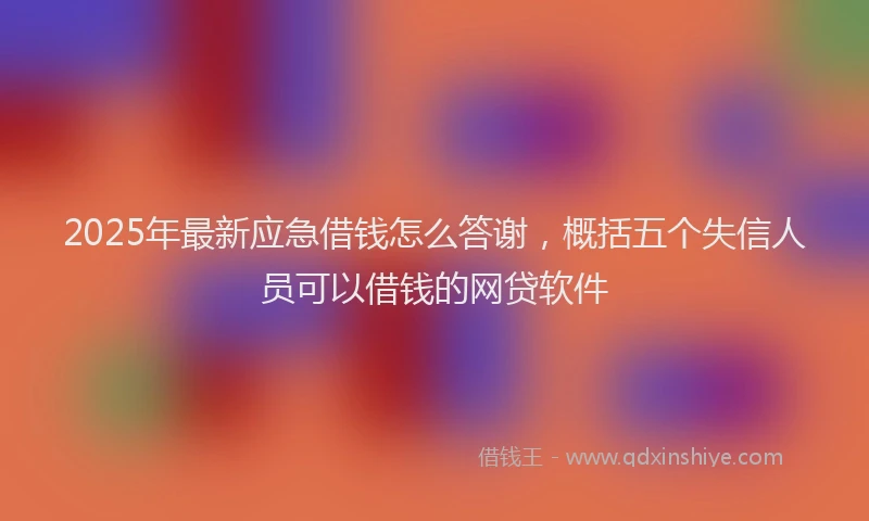 2025年最新应急借钱怎么答谢，概括五个失信人员可以借钱的网贷软件