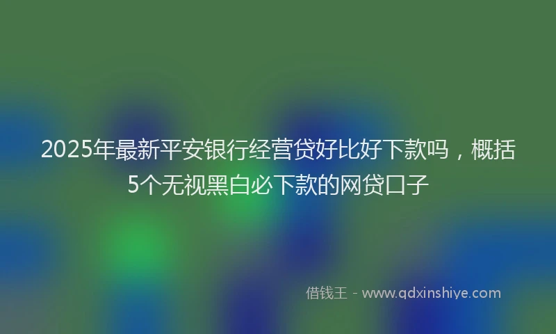 2025年最新平安银行经营贷好比好下款吗，概括5个无视黑白必下款的网贷口子