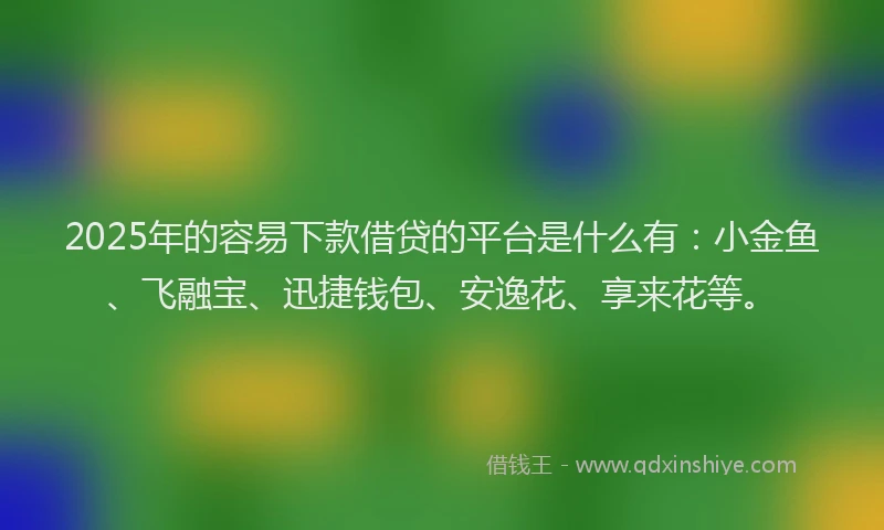 2025年的容易下款借贷的平台是什么有：小金鱼、飞融宝、迅捷钱包、安逸花、享来花等。