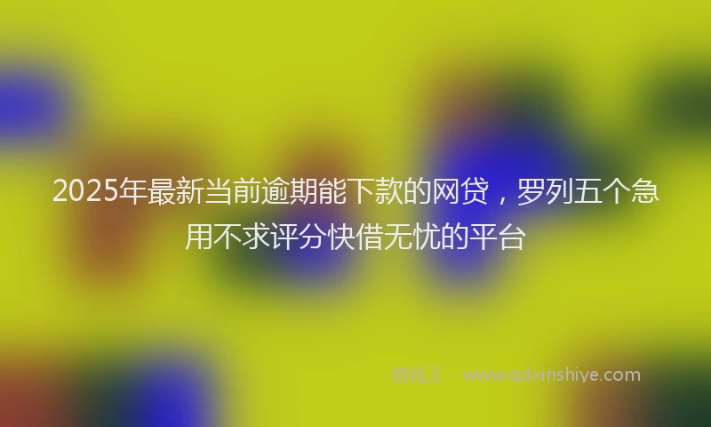 2025年最新当前逾期能下款的网贷，罗列五个急用不求评分快借无忧的平台