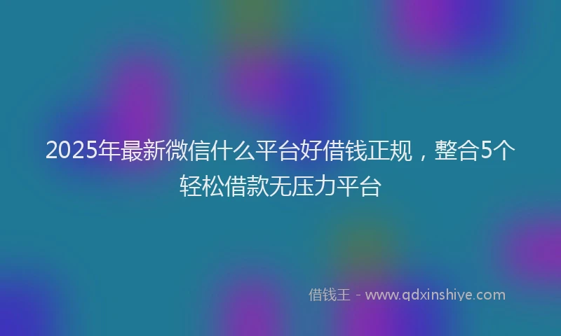 2025年最新微信什么平台好借钱正规，整合5个轻松借款无压力平台