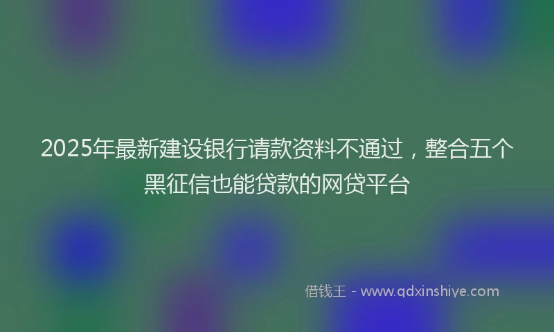 2025年最新建设银行请款资料不通过，整合五个黑征信也能贷款的网贷平台