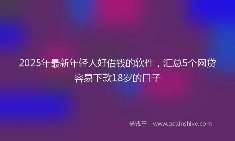 2025年最新年轻人好借钱的软件，汇总5个网贷容易下款18岁的口子