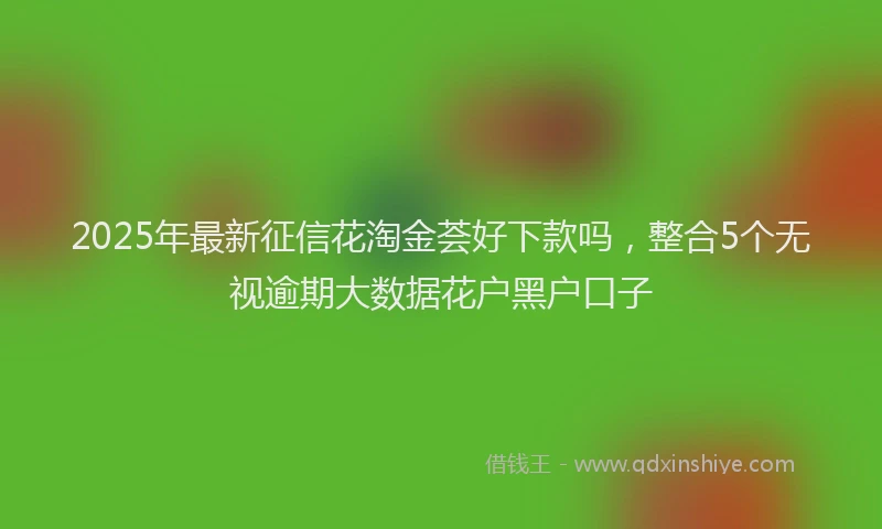 2025年最新征信花淘金荟好下款吗，整合5个无视逾期大数据花户黑户口子