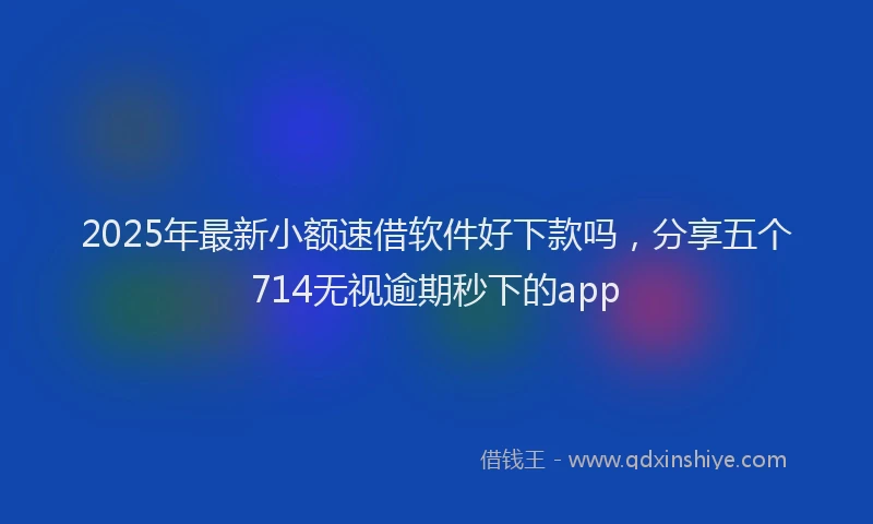 2025年最新小额速借软件好下款吗，分享五个714无视逾期秒下的app
