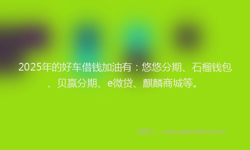 2025年的好车借钱加油有：悠悠分期、石榴钱包、贝赢分期、e微贷、麒麟商城等。