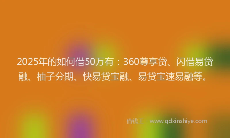 2025年的如何借50万有：360尊享贷、闪借易贷融、柚子分期、快易贷宝融、易贷宝速易融等。