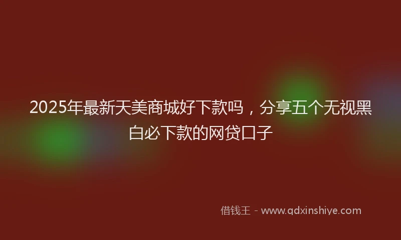 2025年最新天美商城好下款吗，分享五个无视黑白必下款的网贷口子