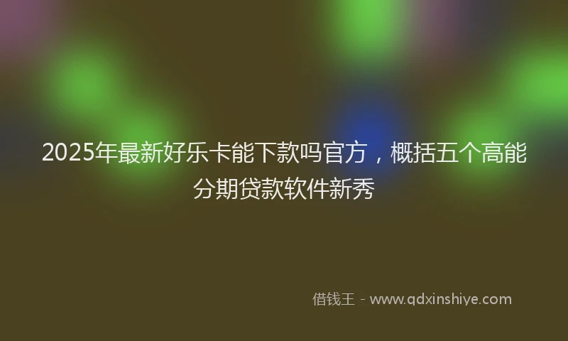 2025年最新好乐卡能下款吗官方，概括五个高能分期贷款软件新秀