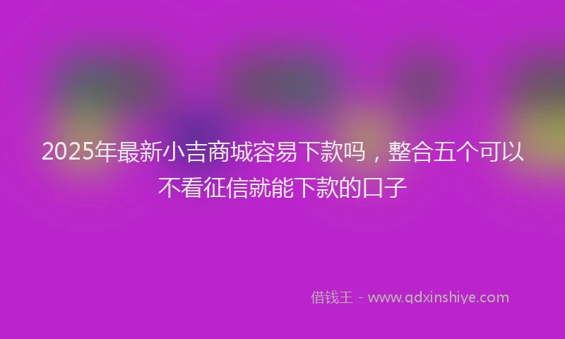 2025年最新小吉商城容易下款吗，整合五个可以不看征信就能下款的口子