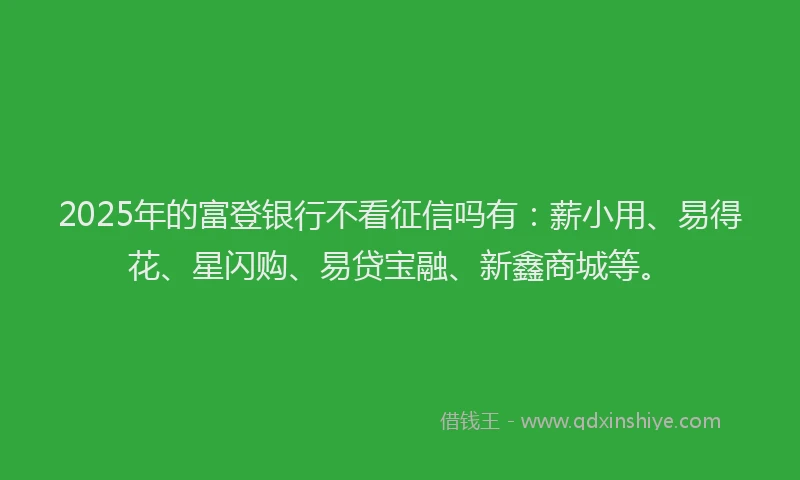2025年的富登银行不看征信吗有：薪小用、易得花、星闪购、易贷宝融、新鑫商城等。