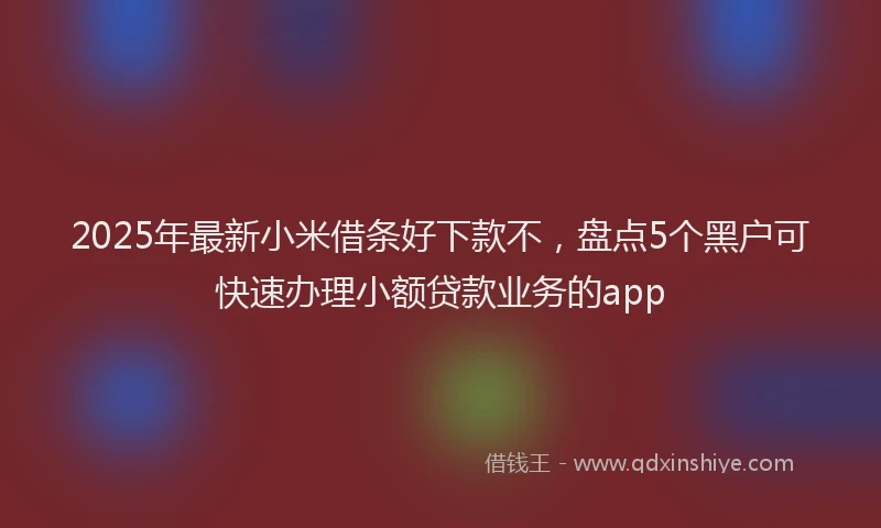 2025年最新小米借条好下款不，盘点5个黑户可快速办理小额贷款业务的app