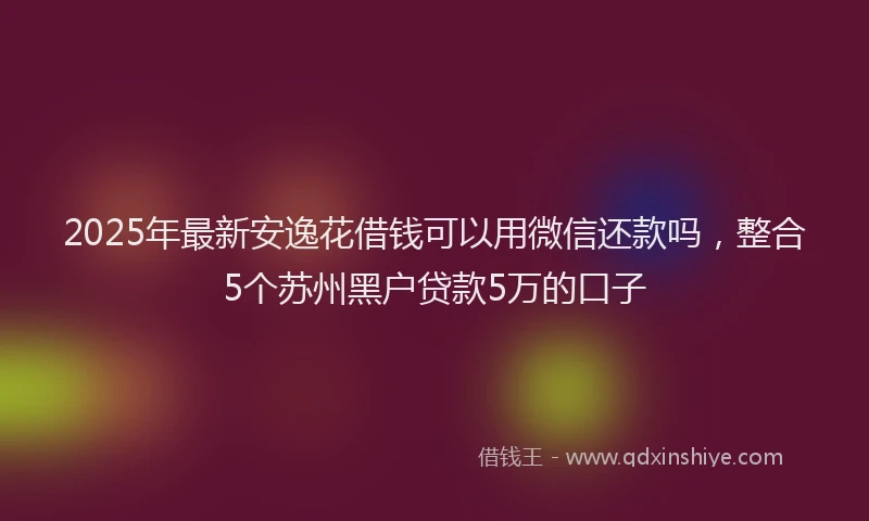 2025年最新安逸花借钱可以用微信还款吗，整合5个苏州黑户贷款5万的口子
