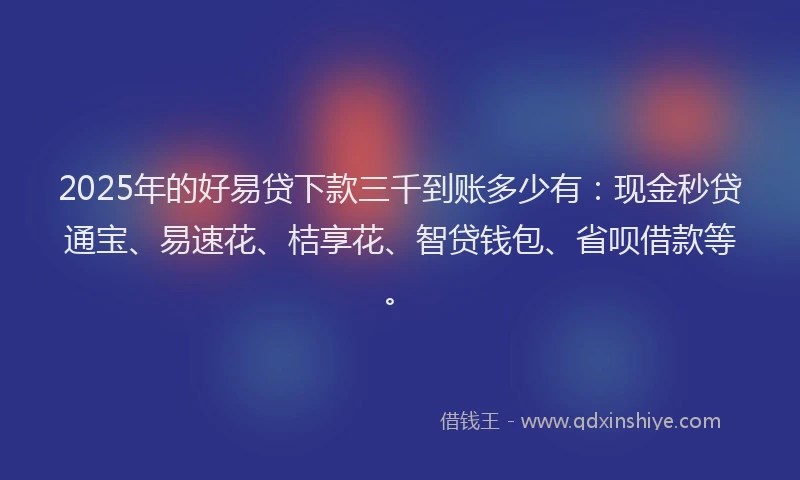 2025年的好易贷下款三千到账多少有：现金秒贷通宝、易速花、桔享花、智贷钱包、省呗借款等。