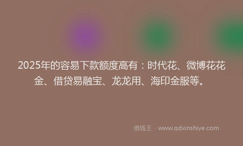 2025年的容易下款额度高有：时代花、微博花花金、借贷易融宝、龙龙用、海印金服等。