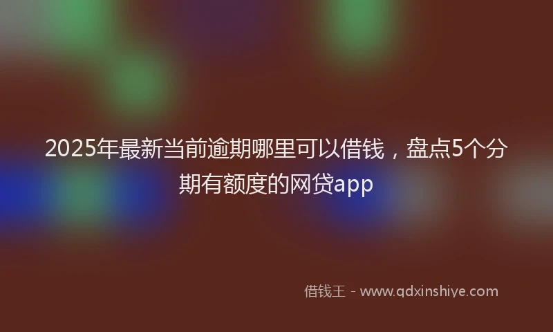 2025年最新当前逾期哪里可以借钱，盘点5个分期有额度的网贷app